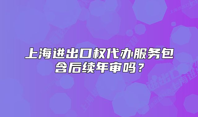 上海进出口权代办服务包含后续年审吗？