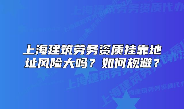 上海建筑劳务资质挂靠地址风险大吗?如何规避?