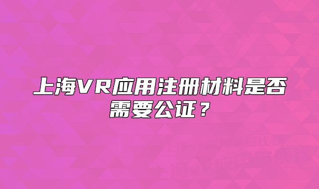 上海VR应用注册材料是否需要公证？