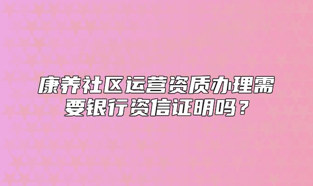 康养社区运营资质办理需要银行资信证明吗？