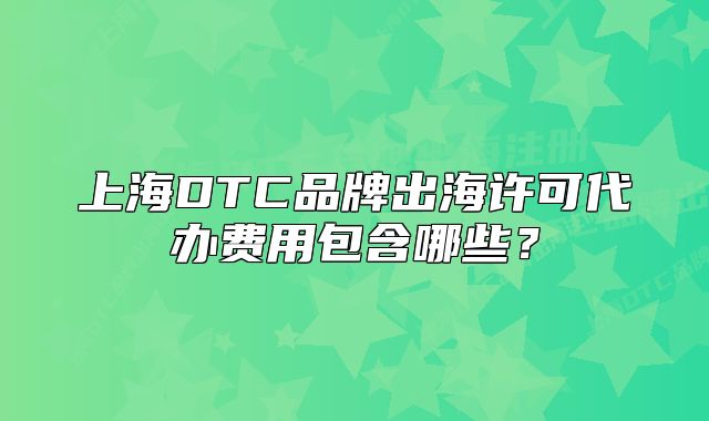 上海DTC品牌出海许可代办费用包含哪些?