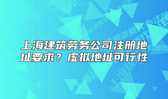 上海建筑劳务公司注册地址要求?虚拟地址可行性