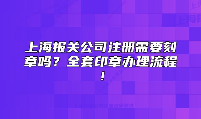 上海报关公司注册需要刻章吗?全套印章办理流程!