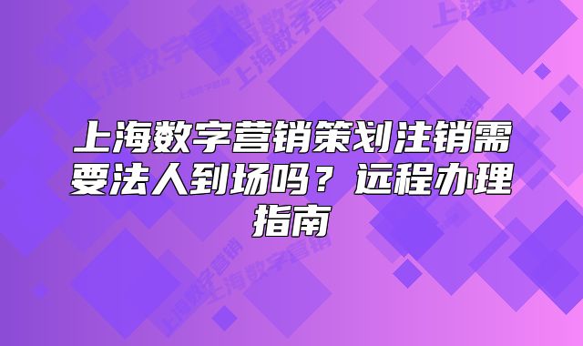 上海数字营销策划注销需要法人到场吗?远程办理指南