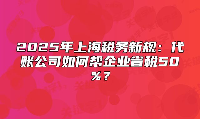 2025年上海税务新规:代账公司如何帮企业省税50%?