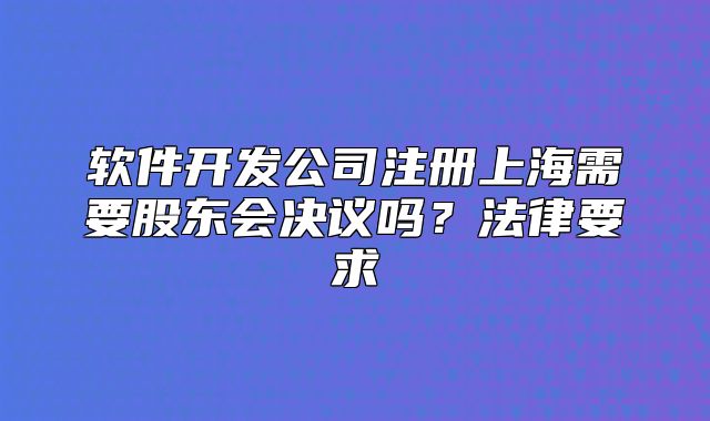软件开发公司注册上海需要股东会决议吗?法律要求
