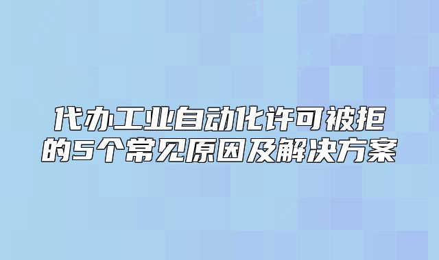 代办工业自动化许可被拒的5个常见原因及解决方案