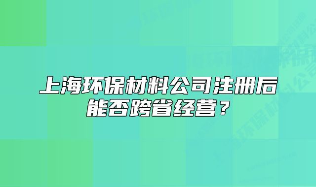 上海环保材料公司注册后能否跨省经营?