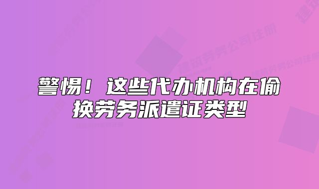 警惕！这些代办机构在偷换劳务派遣证类型