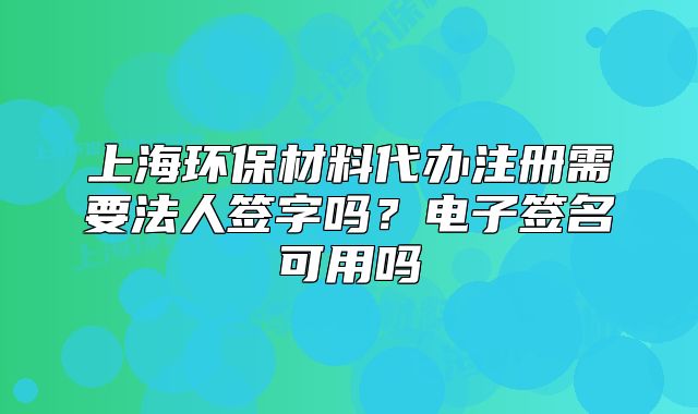 上海环保材料代办注册需要法人签字吗?电子签名可用吗