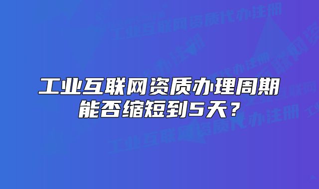 工业互联网资质办理周期能否缩短到5天?