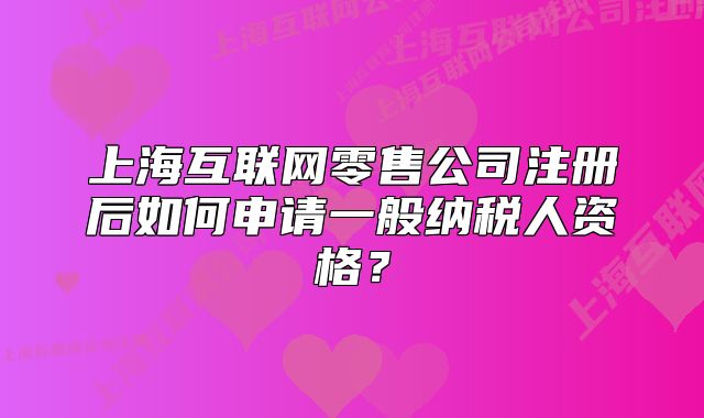 上海互联网零售公司注册后如何申请一般纳税人资格?