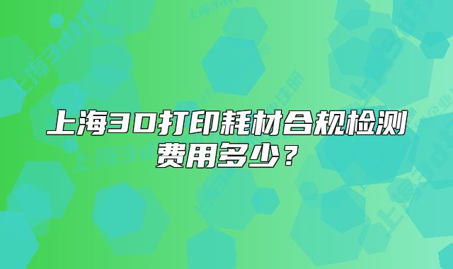 上海3D打印耗材合规检测费用多少?