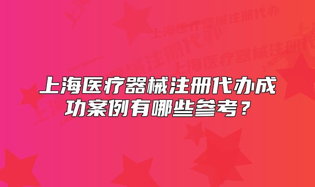上海医疗器械注册代办成功案例有哪些参考？