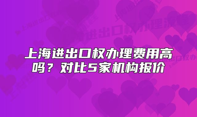 上海进出口权办理费用高吗?对比5家机构报价