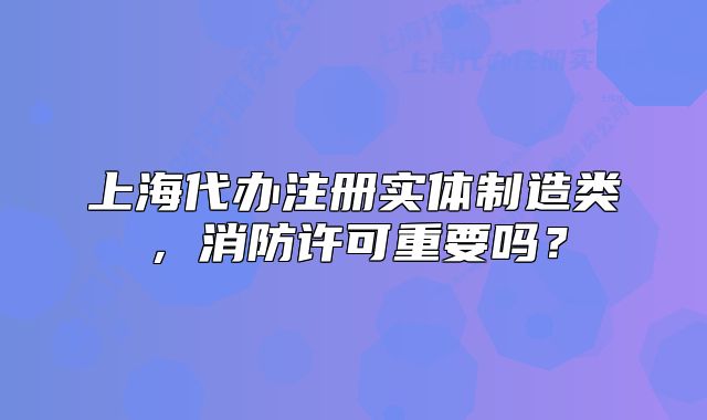 上海代办注册实体制造类,消防许可重要吗?