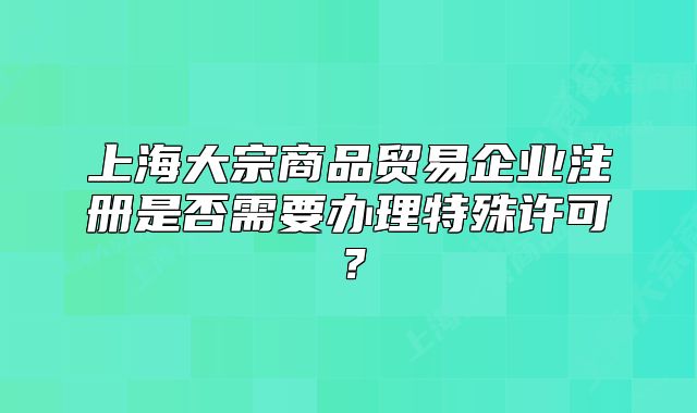 上海大宗商品贸易企业注册是否需要办理特殊许可?