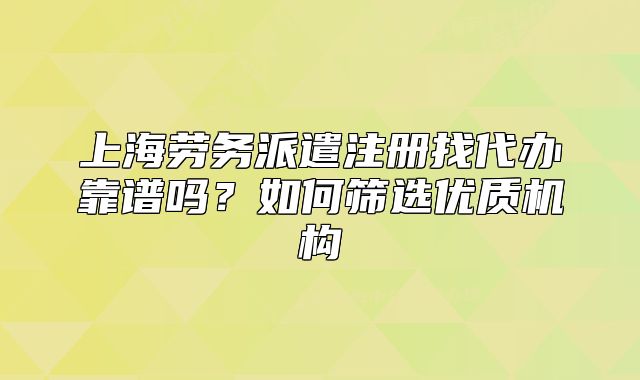 上海劳务派遣注册找代办靠谱吗?如何筛选优质机构