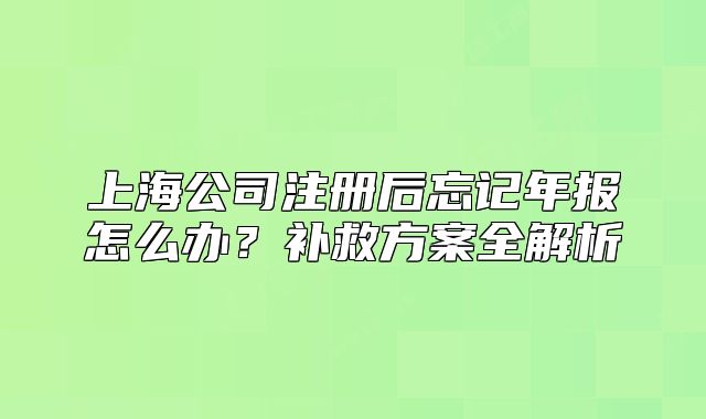 上海公司注册后忘记年报怎么办?补救方案全解析