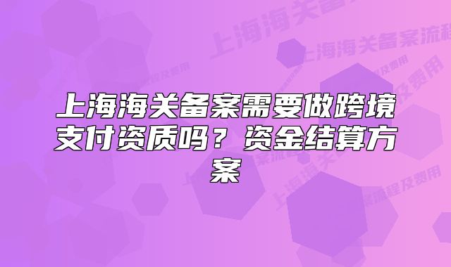 上海海关备案需要做跨境支付资质吗？资金结算方案