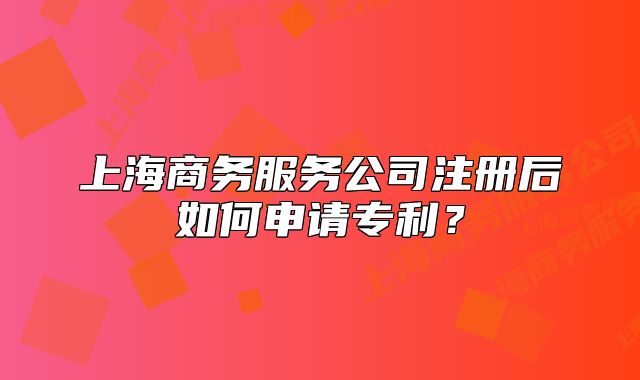 上海商务服务公司注册后如何申请专利?