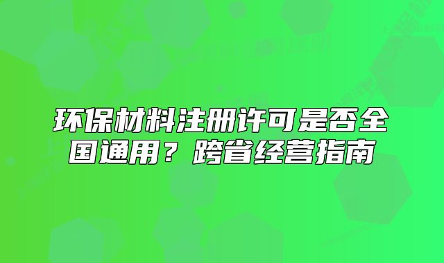 环保材料注册许可是否全国通用?跨省经营指南