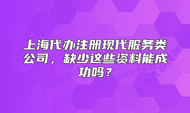 上海代办注册现代服务类公司,缺少这些资料能成功吗?