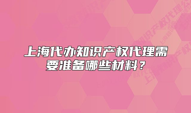 上海代办知识产权代理需要准备哪些材料?