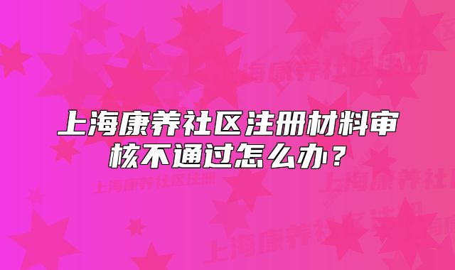 上海康养社区注册材料审核不通过怎么办?