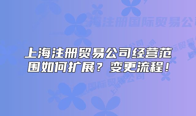 上海注册贸易公司经营范围如何扩展？变更流程！