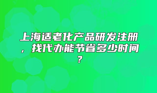 上海适老化产品研发注册,找代办能节省多少时间?