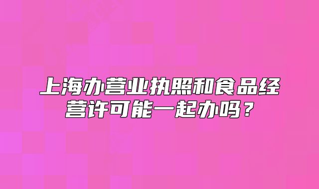 上海办营业执照和食品经营许可能一起办吗?