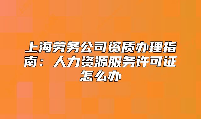 上海劳务公司资质办理指南:人力资源服务许可证怎么办