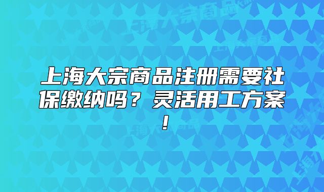 上海大宗商品注册需要社保缴纳吗?灵活用工方案!
