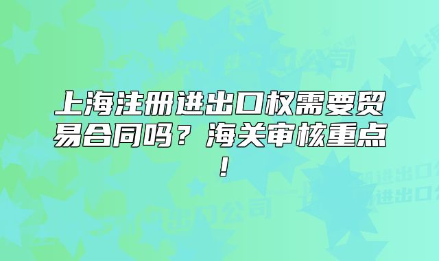 上海注册进出口权需要贸易合同吗?海关审核重点!