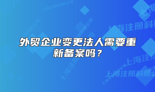 外贸企业变更法人需要重新备案吗?