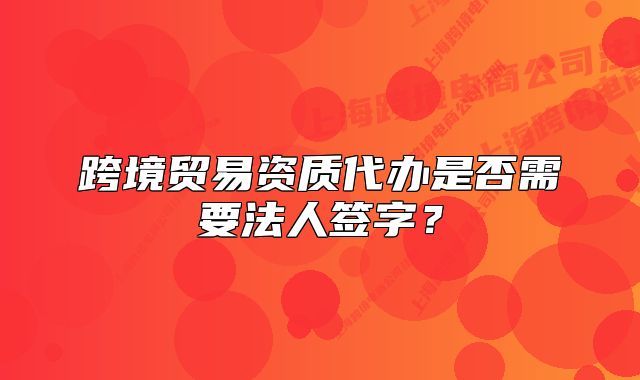 跨境贸易资质代办是否需要法人签字？