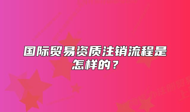 国际贸易资质注销流程是怎样的?