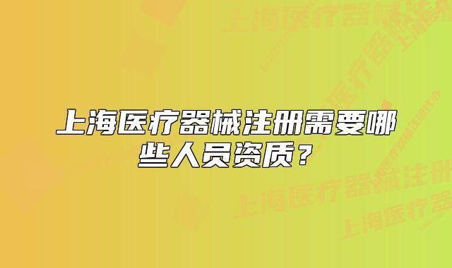 上海医疗器械注册需要哪些人员资质？