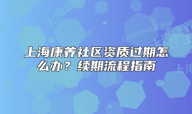 上海康养社区资质过期怎么办？续期流程指南