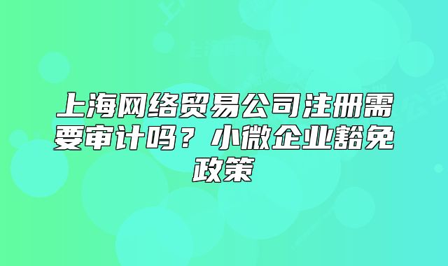 上海网络贸易公司注册需要审计吗?小微企业豁免政策
