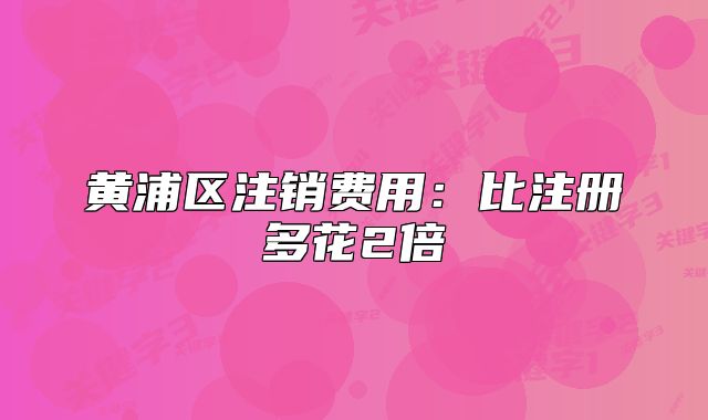 黄浦区注销费用:比注册多花2倍