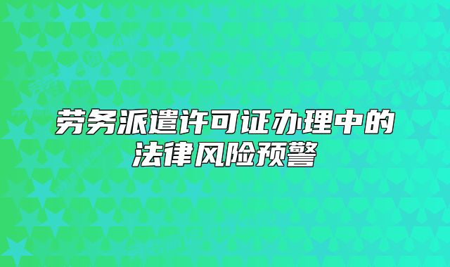 劳务派遣许可证办理中的法律风险预警