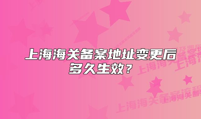 上海海关备案地址变更后多久生效？