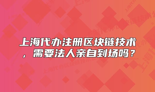 上海代办注册区块链技术,需要法人亲自到场吗?