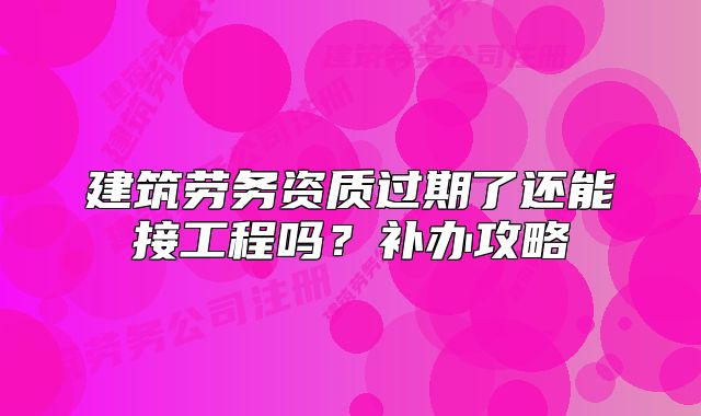 建筑劳务资质过期了还能接工程吗?补办攻略