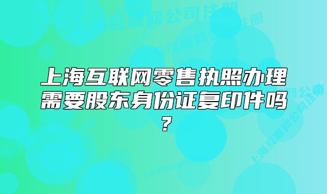上海互联网零售执照办理需要股东身份证复印件吗？