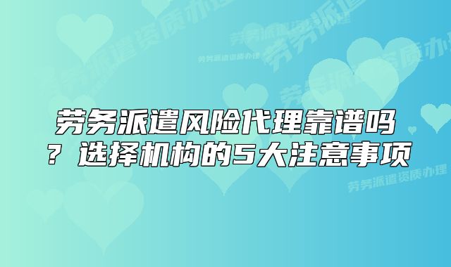 劳务派遣风险代理靠谱吗?选择机构的5大注意事项