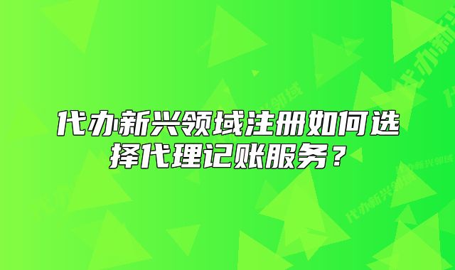 代办新兴领域注册如何选择代理记账服务?