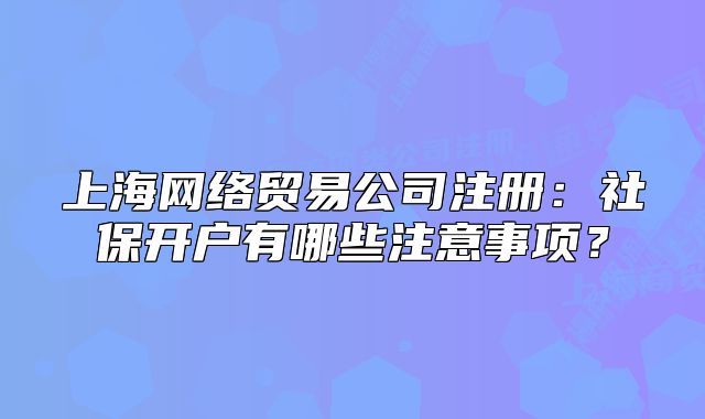 上海网络贸易公司注册:社保开户有哪些注意事项?
